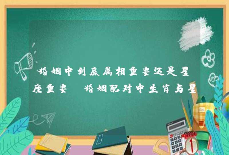 婚姻中到底属相重要还是星座重要，婚姻配对中生肖与星座哪个重要些,第1张