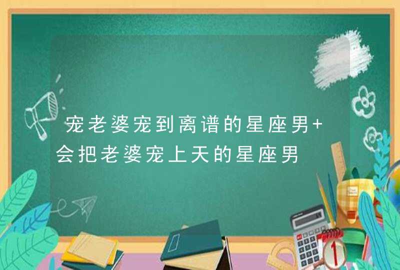 宠老婆宠到离谱的星座男 会把老婆宠上天的星座男,第1张