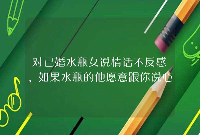 对已婚水瓶女说情话不反感,如果水瓶的他愿意跟你说心理话代表什么呢?我很喜欢他,但他只是暧,第1张