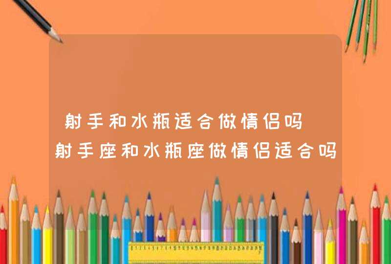 射手和水瓶适合做情侣吗_射手座和水瓶座做情侣适合吗,第1张