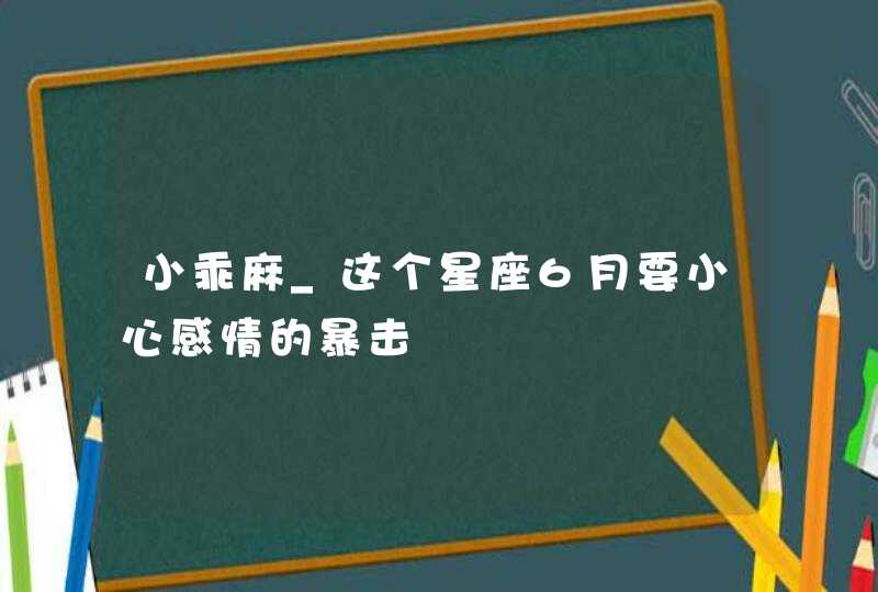 小乖麻_这个星座6月要小心感情的暴击,第1张