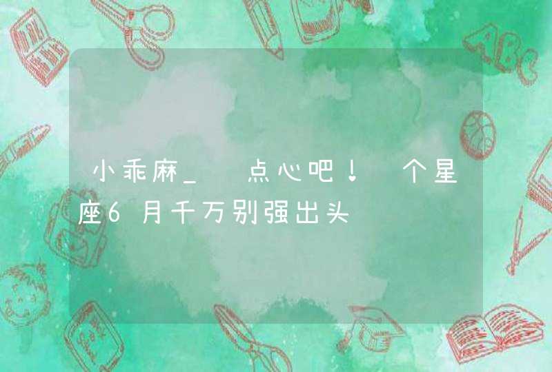 小乖麻_长点心吧！这个星座6月千万别强出头,第1张