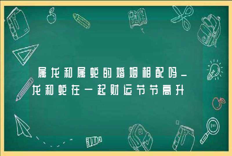 属龙和属蛇的婚姻相配吗_龙和蛇在一起财运节节高升,第1张