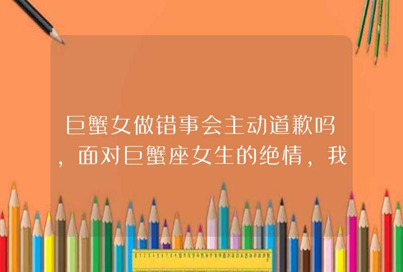 巨蟹女做错事会主动道歉吗,面对巨蟹座女生的绝情,我要怎样做?我是处女座的男生,她是巨蟹座,第1张