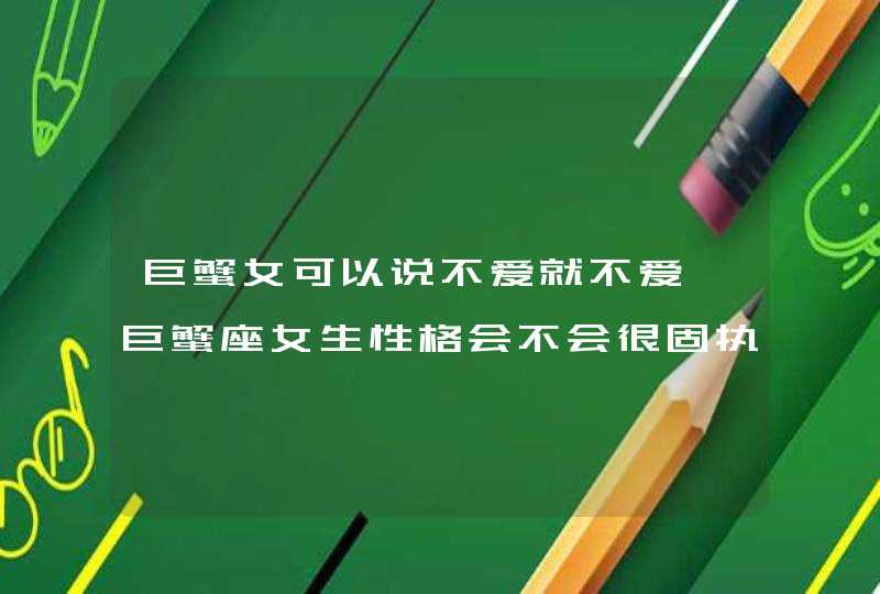 巨蟹女可以说不爱就不爱,巨蟹座女生性格会不会很固执?我是巨蟹座因为有很多人说我性格不好,第1张