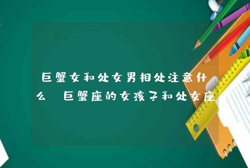 巨蟹女和处女男相处注意什么,巨蟹座的女孩子和处女座的男孩恋爱,双方应注意些什么?,第1张