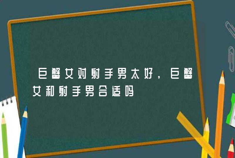 巨蟹女对射手男太好,巨蟹女和射手男合适吗,第1张