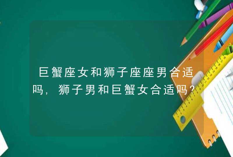 巨蟹座女和狮子座座男合适吗,狮子男和巨蟹女合适吗?,第1张