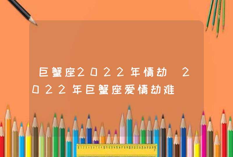 巨蟹座2022年情劫_2022年巨蟹座爱情劫难,第1张