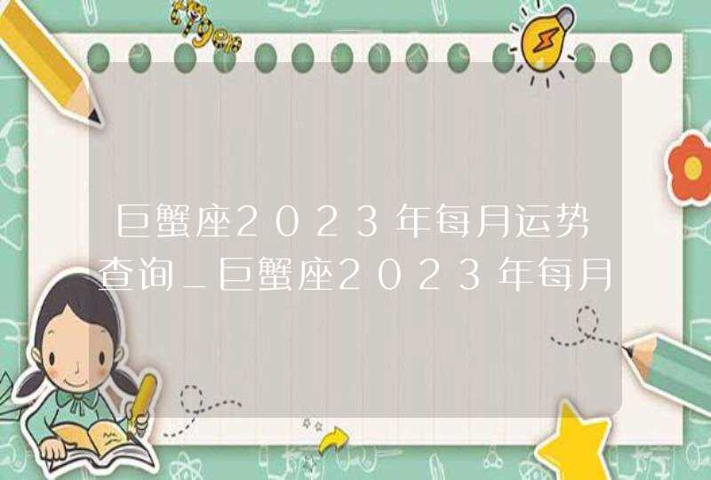 巨蟹座2023年每月运势查询_巨蟹座2023年每月运势及运程,第1张