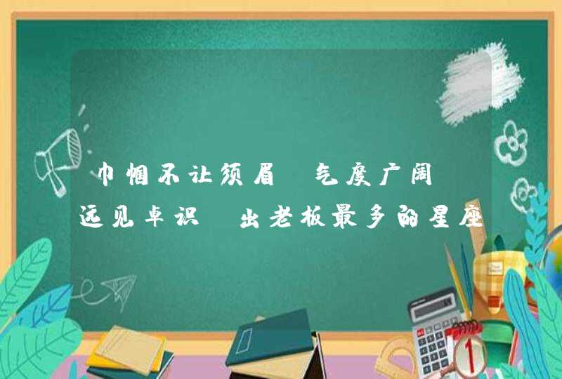 巾帼不让须眉，气度广阔，远见卓识，出老板最多的星座女有哪些？,第1张