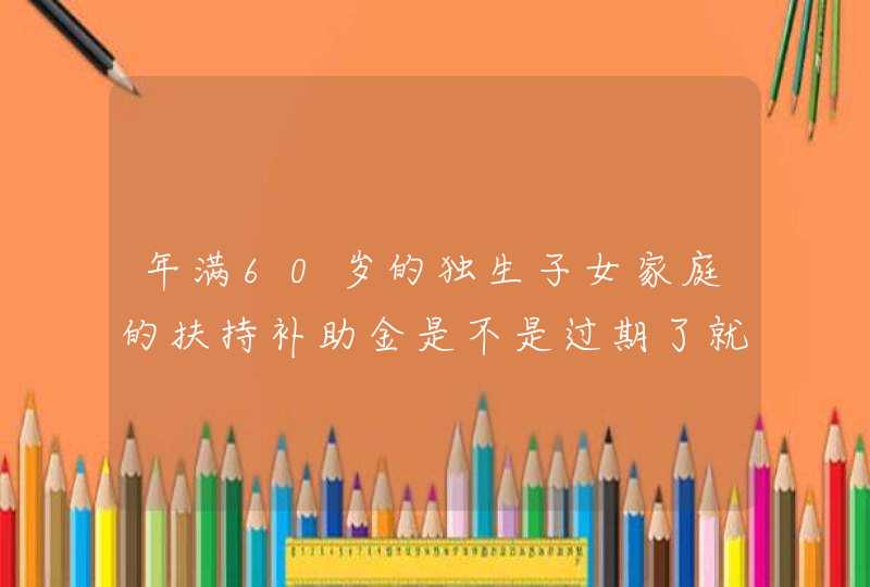 年满60岁的独生子女家庭的扶持补助金是不是过期了就不能领取了？国家的政策是如何的，必须办才可以领取吗,第1张