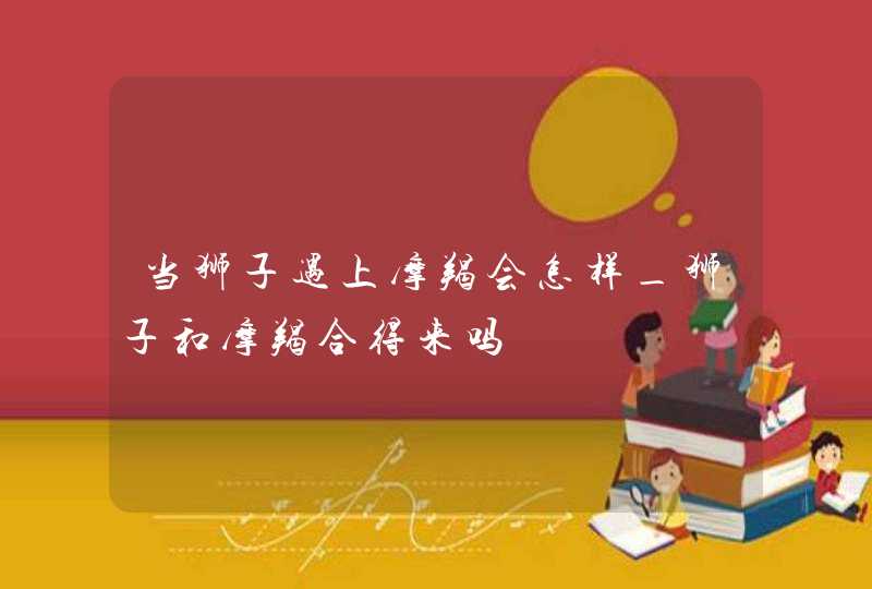 当狮子遇上摩羯会怎样_狮子和摩羯合得来吗,第1张