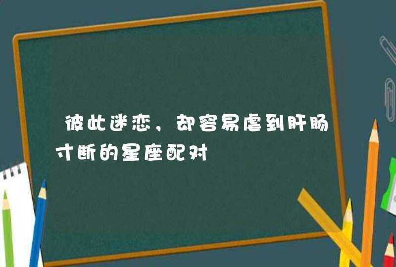 彼此迷恋，却容易虐到肝肠寸断的星座配对,第1张