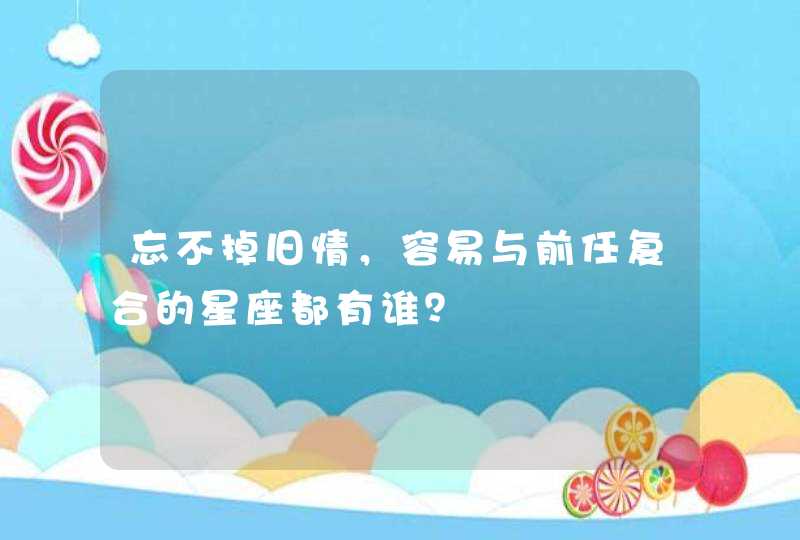 忘不掉旧情，容易与前任复合的星座都有谁？,第1张