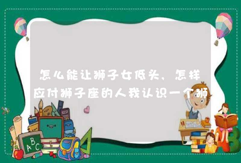 怎么能让狮子女低头,怎样应付狮子座的人我认识一个狮子座的人是典型的狮子座的女生超讨,第1张