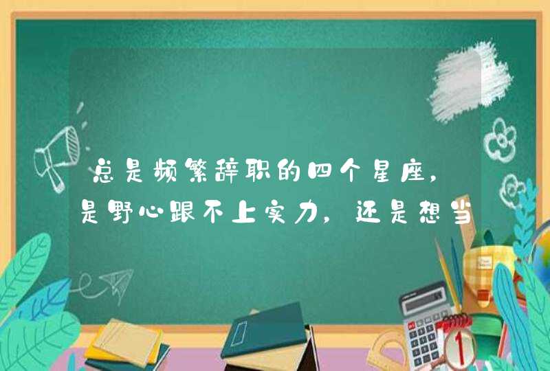 总是频繁辞职的四个星座，是野心跟不上实力，还是想当咸鱼，是哪些星座？,第1张