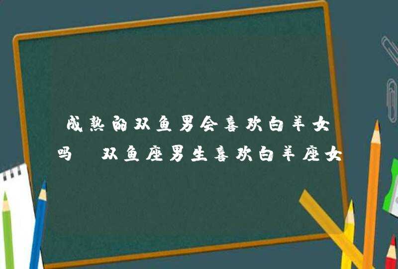 成熟的双鱼男会喜欢白羊女吗,双鱼座男生喜欢白羊座女的表现形式,第1张