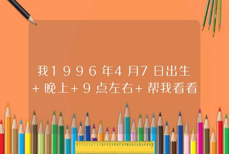 我1996年4月7日出生 晚上 9点左右 帮我看看我的五行,第1张