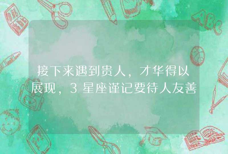 接下来遇到贵人，才华得以展现，3星座谨记要待人友善,第1张