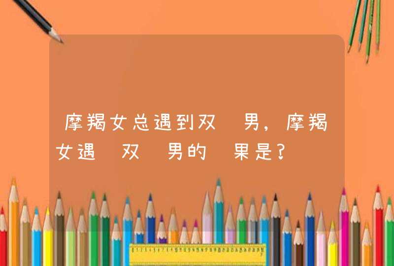 摩羯女总遇到双鱼男,摩羯女遇见双鱼男的结果是?,第1张
