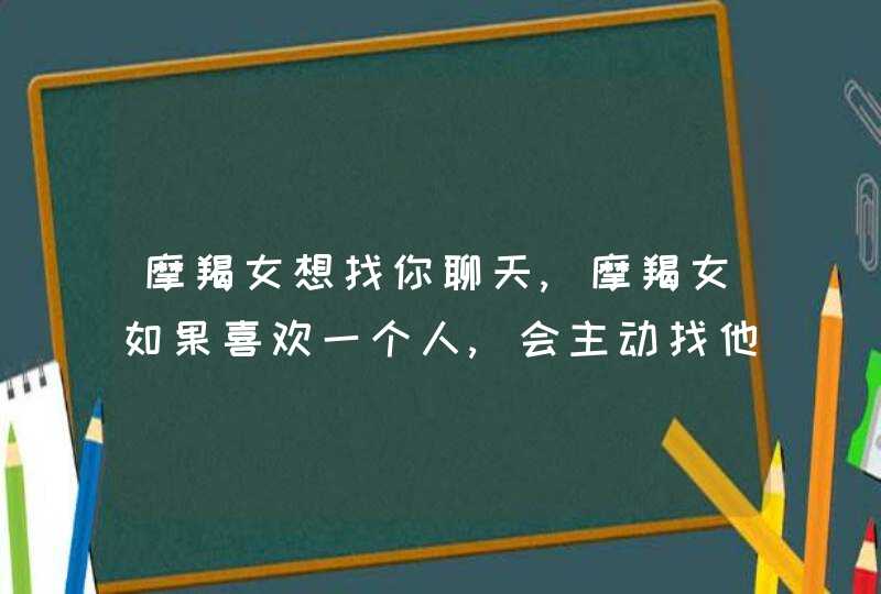 摩羯女想找你聊天,摩羯女如果喜欢一个人,会主动找他聊天吗?,第1张