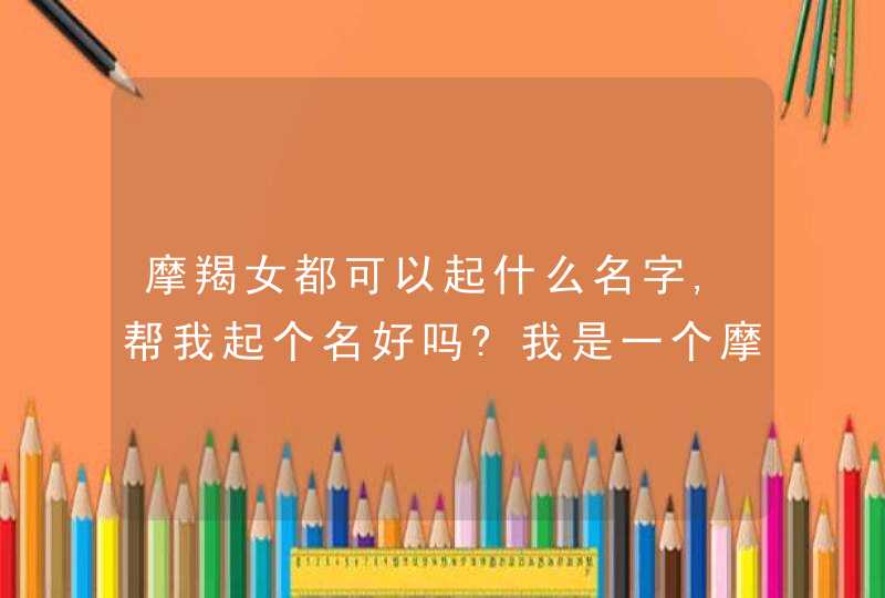 摩羯女都可以起什么名字,帮我起个名好吗?我是一个摩羯座的女生爱笑_善良 喜欢交朋友但是,第1张