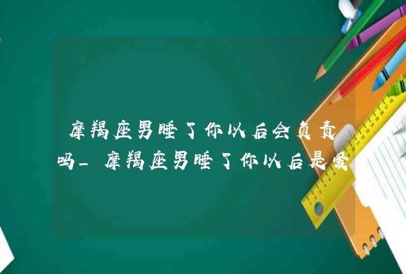 摩羯座男睡了你以后会负责吗_摩羯座男睡了你以后是爱你吗,第1张