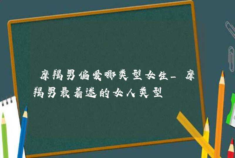 摩羯男偏爱哪类型女生_摩羯男最着迷的女人类型,第1张