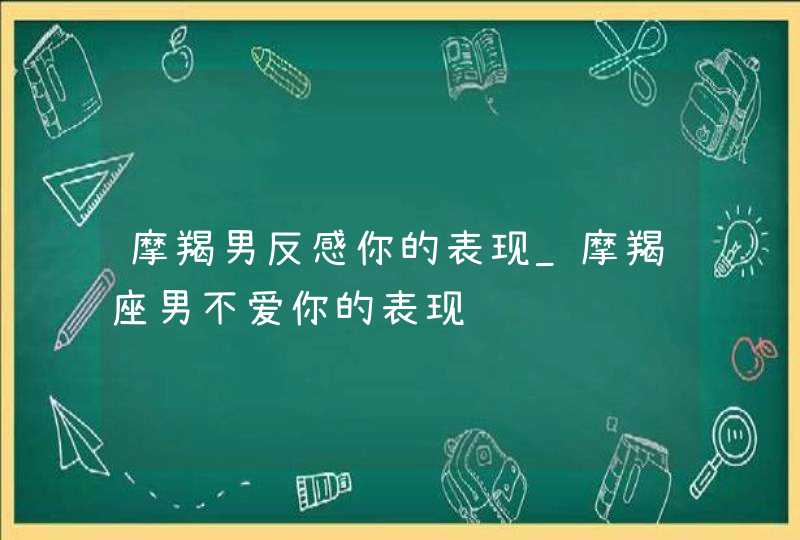 摩羯男反感你的表现_摩羯座男不爱你的表现,第1张