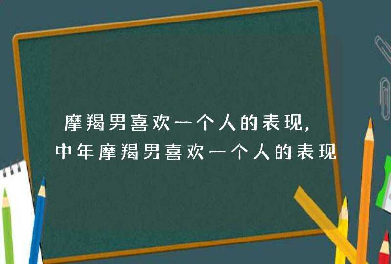 摩羯男喜欢一个人的表现,中年摩羯男喜欢一个人的表现,第1张