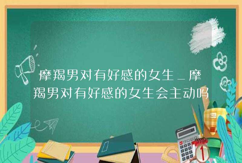 摩羯男对有好感的女生_摩羯男对有好感的女生会主动吗,第1张