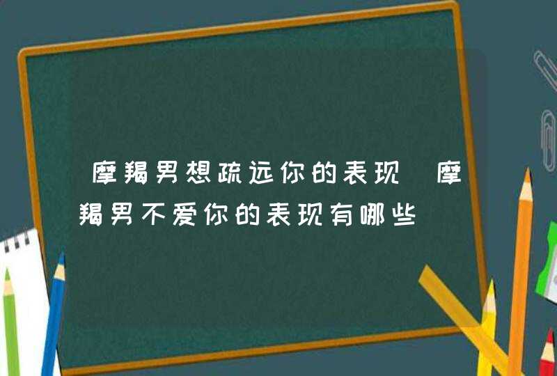 摩羯男想疏远你的表现_摩羯男不爱你的表现有哪些,第1张