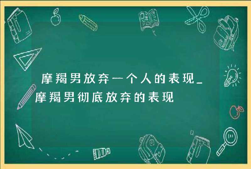 摩羯男放弃一个人的表现_摩羯男彻底放弃的表现,第1张