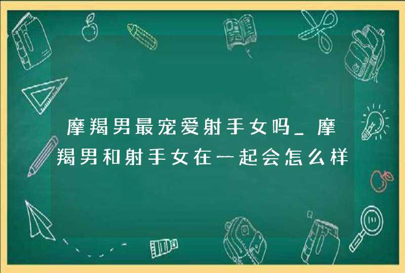 摩羯男最宠爱射手女吗_摩羯男和射手女在一起会怎么样,第1张