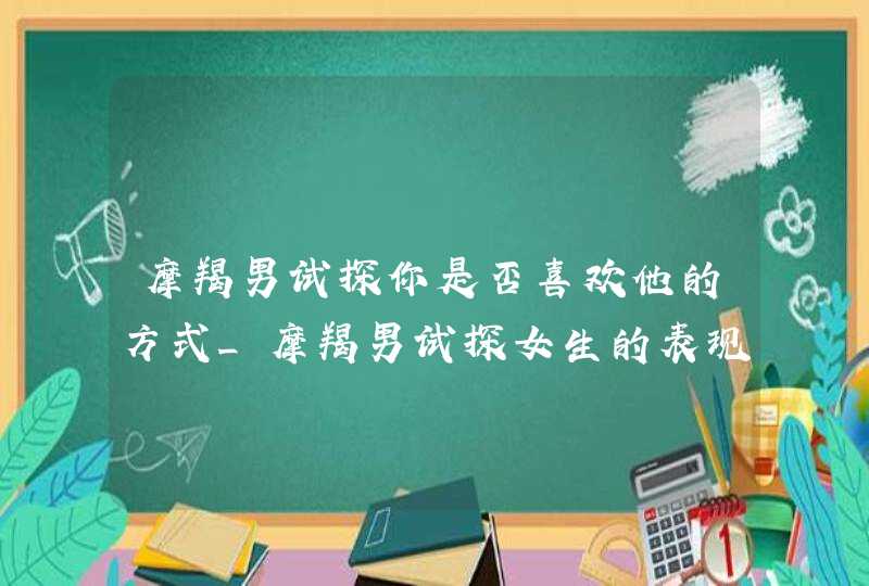 摩羯男试探你是否喜欢他的方式_摩羯男试探女生的表现,第1张