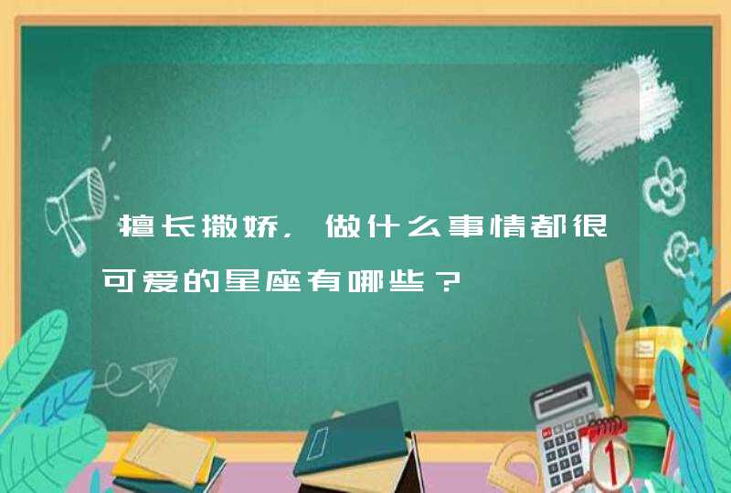 擅长撒娇，做什么事情都很可爱的星座有哪些？,第1张