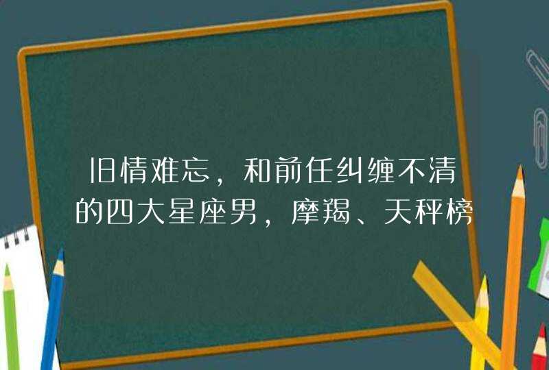 旧情难忘，和前任纠缠不清的四大星座男，摩羯、天秤榜上有名，你知道吗？,第1张