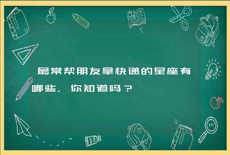 最常帮朋友拿快递的星座有哪些，你知道吗？,第1张