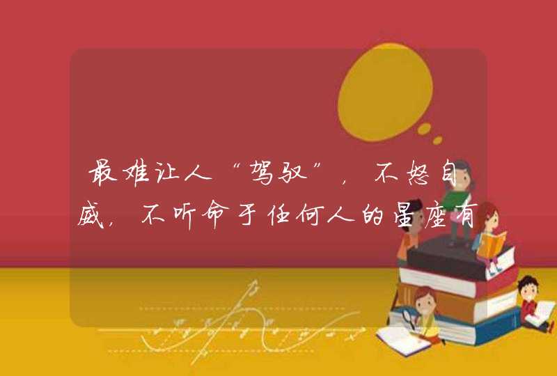 最难让人“驾驭”，不怒自威，不听命于任何人的星座有哪些？,第1张