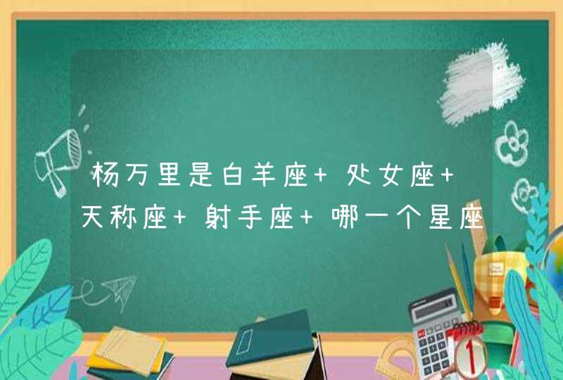 杨万里是白羊座 处女座 天称座 射手座 哪一个星座,第1张