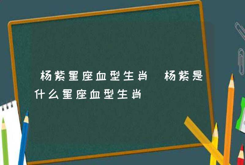 杨紫星座血型生肖_杨紫是什么星座血型生肖,第1张