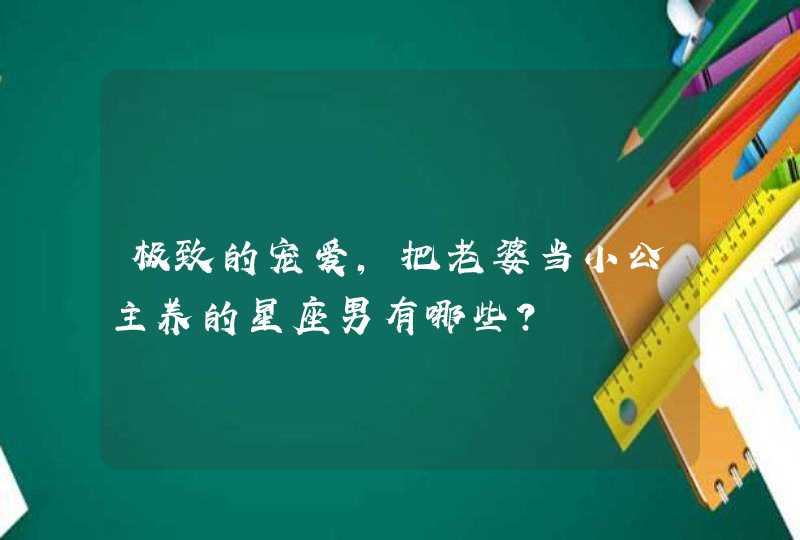 极致的宠爱，把老婆当小公主养的星座男有哪些？,第1张