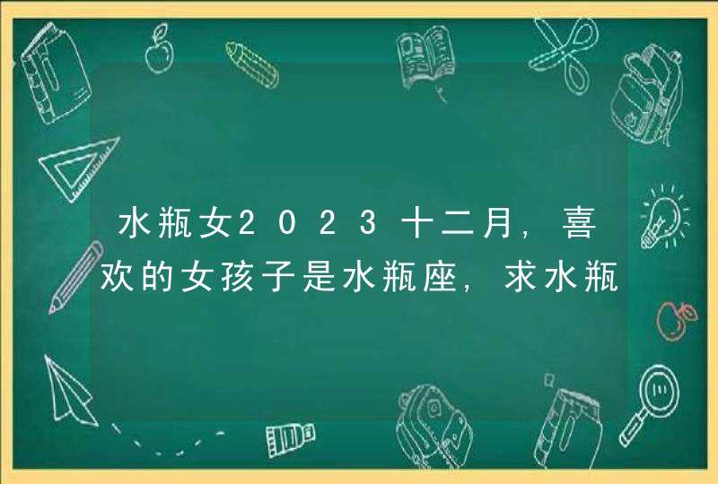 水瓶女2023十二月,喜欢的女孩子是水瓶座,求水瓶座女生的资料,第1张