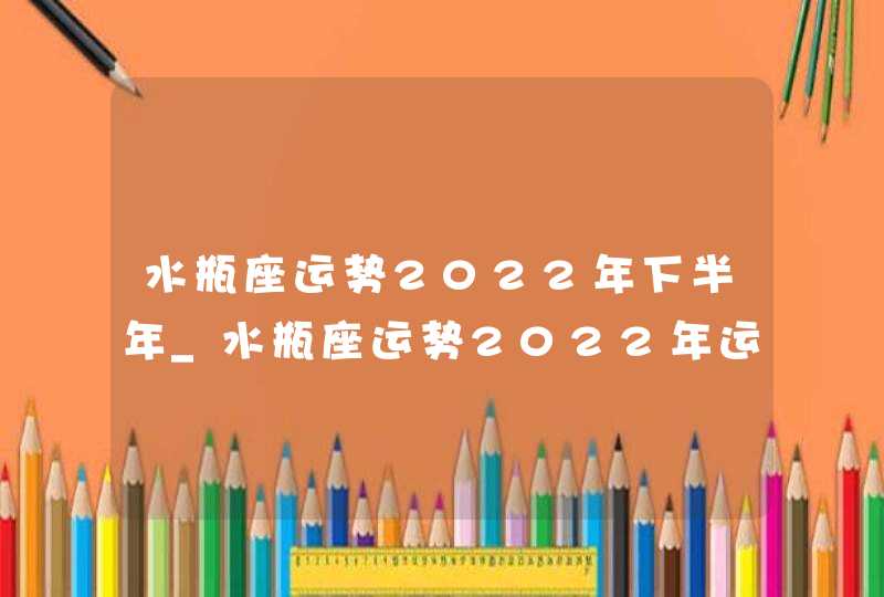 水瓶座运势2022年下半年_水瓶座运势2022年运势每月运势,第1张