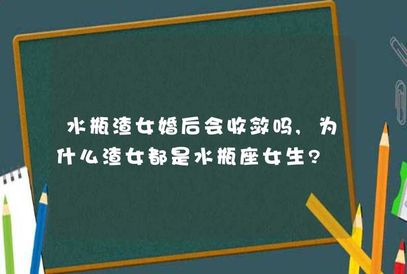 水瓶渣女婚后会收敛吗,为什么渣女都是水瓶座女生?,第1张