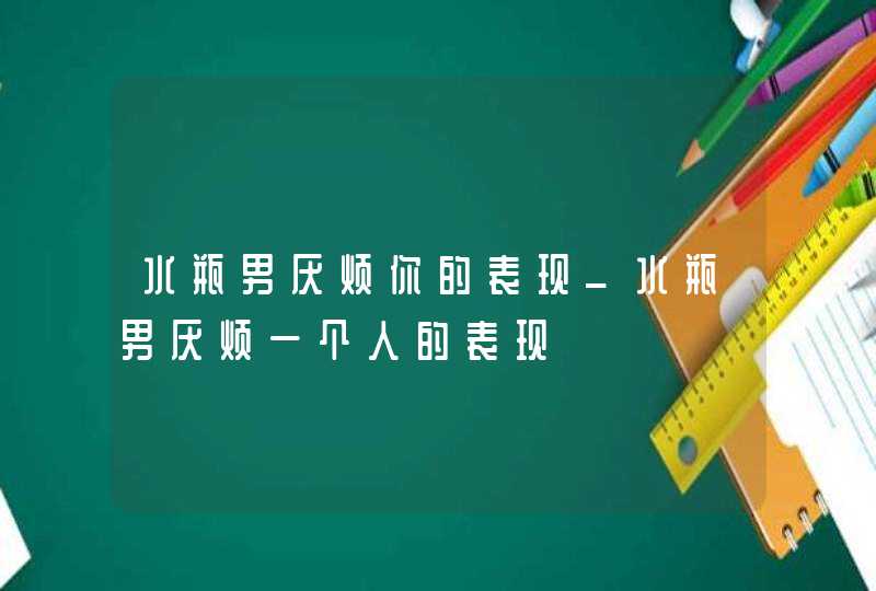 水瓶男厌烦你的表现_水瓶男厌烦一个人的表现,第1张