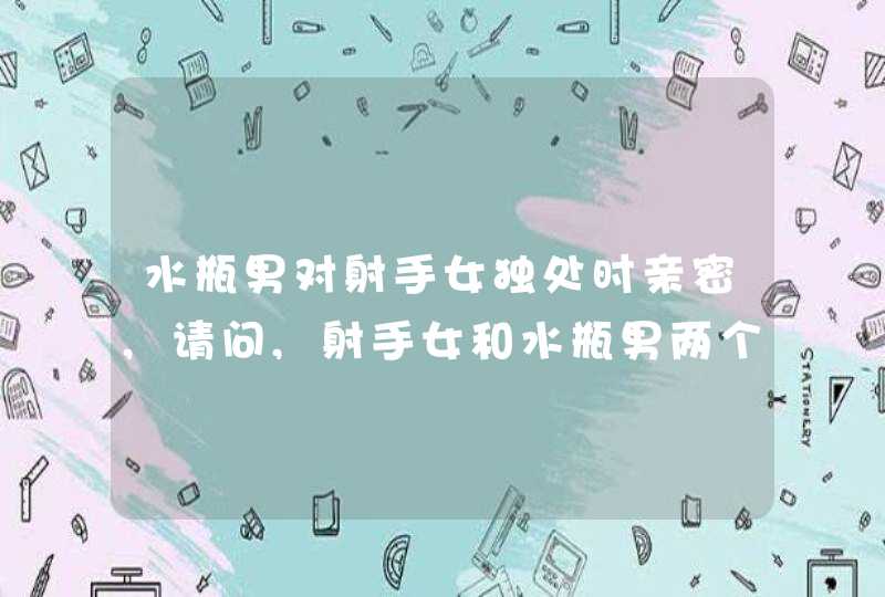 水瓶男对射手女独处时亲密,请问,射手女和水瓶男两个人在一起合适嘛?射手女难道真的很适合水,第1张