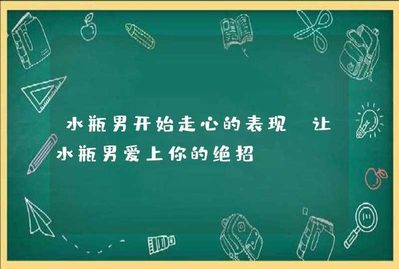 水瓶男开始走心的表现_让水瓶男爱上你的绝招,第1张