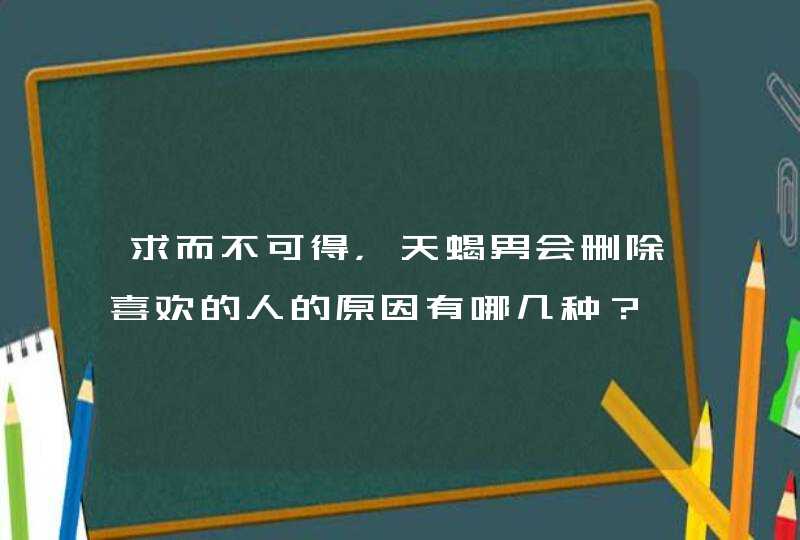 求而不可得，天蝎男会删除喜欢的人的原因有哪几种？,第1张